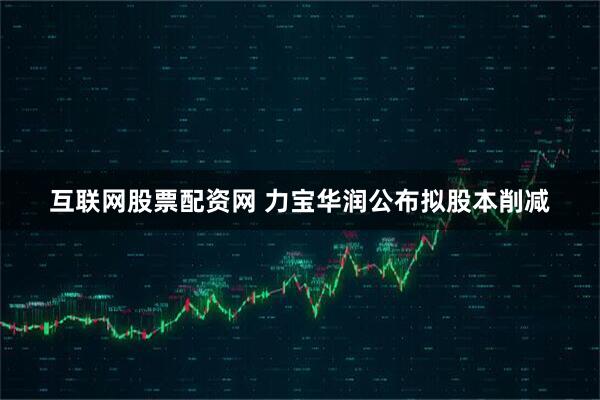 互联网股票配资网 力宝华润公布拟股本削减