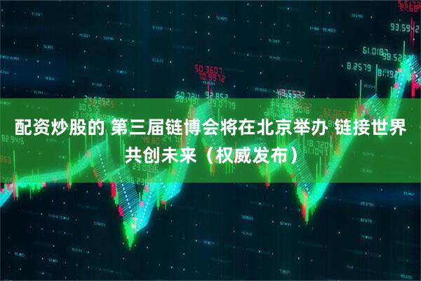 配资炒股的 第三届链博会将在北京举办 链接世界共创未来（权威发布）