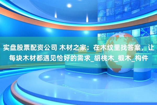 实盘股票配资公司 木材之家：在木纹里找答案，让每块木材都遇见恰好的需求_胡桃木_椴木_构件