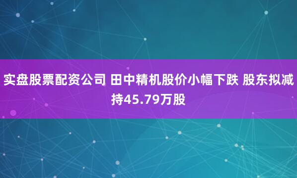 实盘股票配资公司 田中精机股价小幅下跌 股东拟减持45.79万股