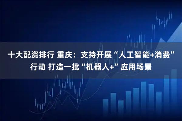 十大配资排行 重庆：支持开展“人工智能+消费”行动 打造一批“机器人+”应用场景