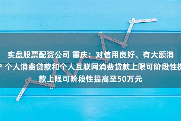 实盘股票配资公司 重庆：对信用良好、有大额消费需求的客户 个人消费贷款和个人互联网消费贷款上限可阶段性提高至50万元