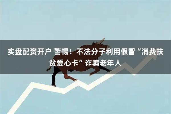 实盘配资开户 警惕！不法分子利用假冒“消费扶贫爱心卡”诈骗老年人