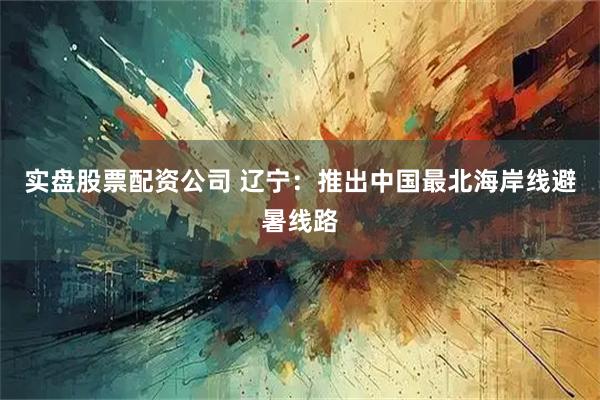 实盘股票配资公司 辽宁：推出中国最北海岸线避暑线路