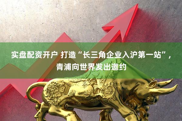 实盘配资开户 打造“长三角企业入沪第一站”，青浦向世界发出邀约