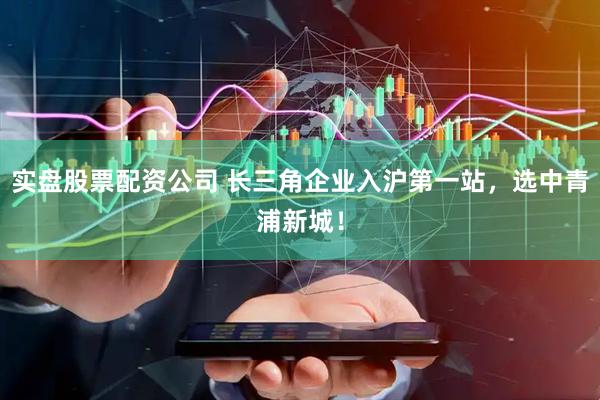 实盘股票配资公司 长三角企业入沪第一站，选中青浦新城！