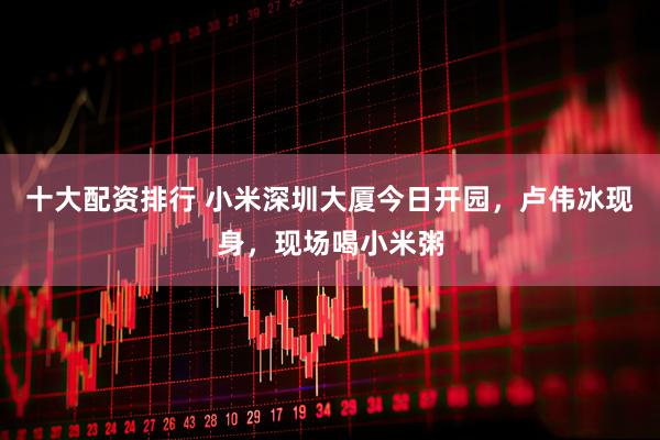 十大配资排行 小米深圳大厦今日开园，卢伟冰现身，现场喝小米粥