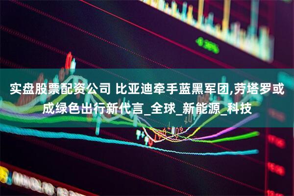 实盘股票配资公司 比亚迪牵手蓝黑军团,劳塔罗或成绿色出行新代言_全球_新能源_科技