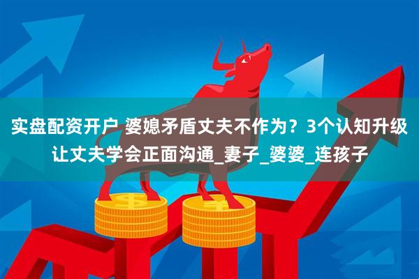 实盘配资开户 婆媳矛盾丈夫不作为？3个认知升级让丈夫学会正面沟通_妻子_婆婆_连孩子