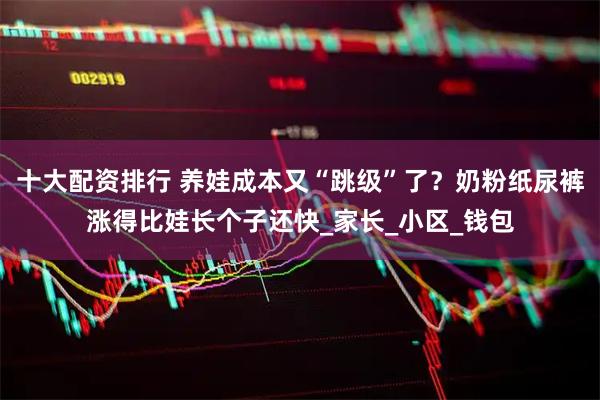 十大配资排行 养娃成本又“跳级”了？奶粉纸尿裤涨得比娃长个子还快_家长_小区_钱包