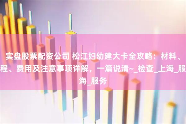 实盘股票配资公司 松江妇幼建大卡全攻略：材料、流程、费用及注意事项详解，一篇说清~_检查_上海_服务