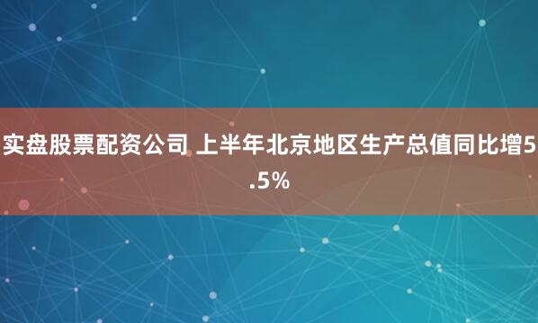 实盘股票配资公司 上半年北京地区生产总值同比增5.5%
