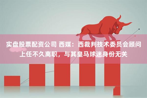 实盘股票配资公司 西媒：西裁判技术委员会顾问上任不久离职，与其皇马球迷身份无关