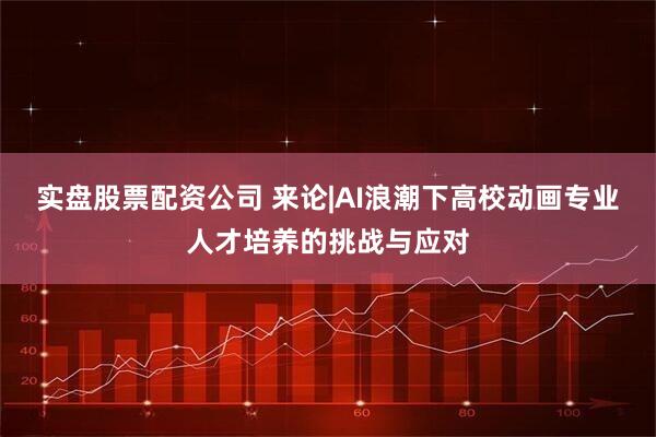 实盘股票配资公司 来论|AI浪潮下高校动画专业人才培养的挑战与应对