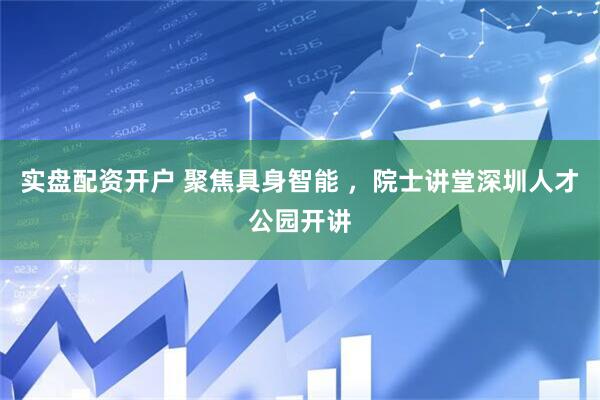 实盘配资开户 聚焦具身智能 ,院士讲堂深圳人才公园开讲