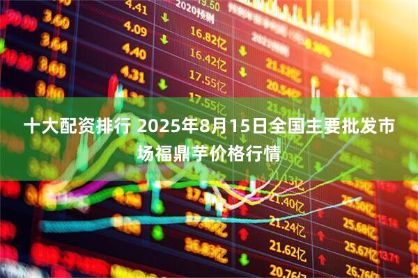 十大配资排行 2025年8月15日全国主要批发市场福鼎芋价格行情