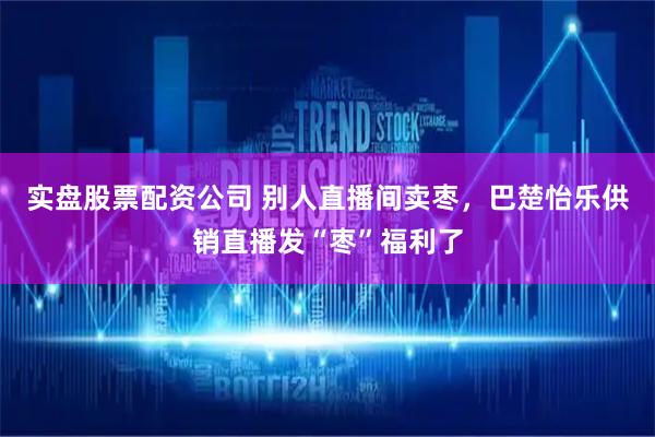 实盘股票配资公司 别人直播间卖枣,巴楚怡乐供销直播发“枣”福利了
