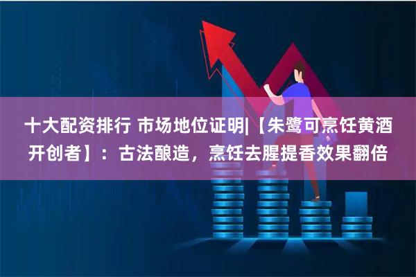 十大配资排行 市场地位证明|【朱鹭可烹饪黄酒开创者】:古法酿造,烹饪去腥提香效果翻倍