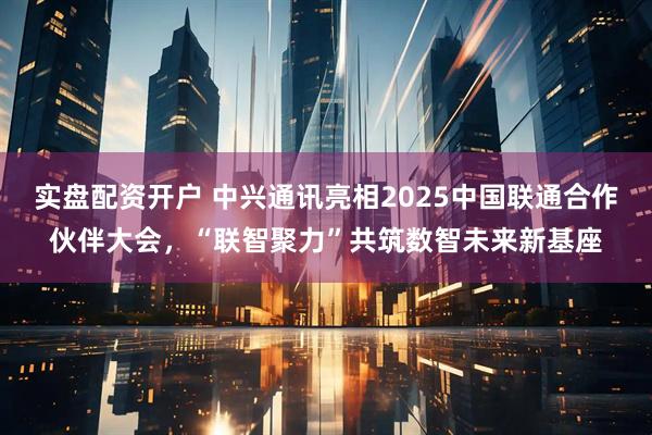 实盘配资开户 中兴通讯亮相2025中国联通合作伙伴大会,“联智聚力”共筑数智未来新基座