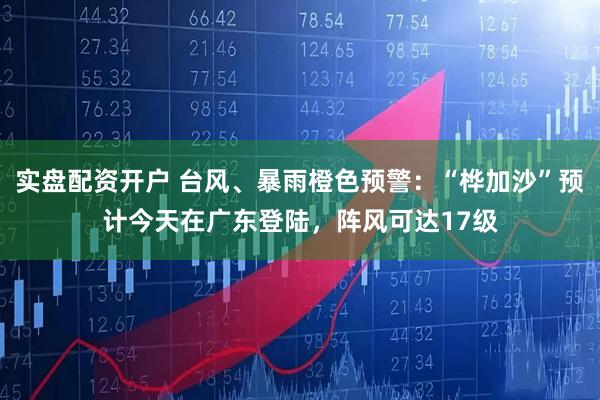 实盘配资开户 台风、暴雨橙色预警:“桦加沙”预计今天在广东登陆,阵风可达17级